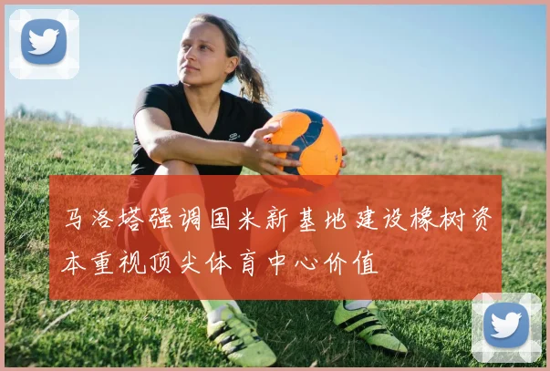 马洛塔强调国米新基地建设橡树资本重视顶尖体育中心价值