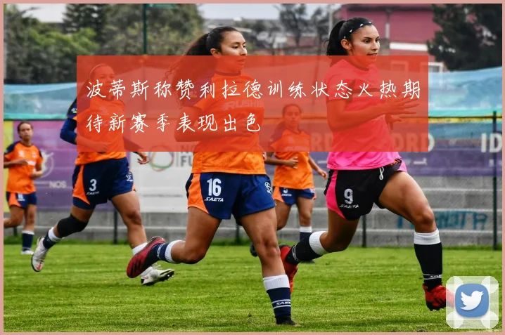 波蒂斯称赞利拉德训练状态火热期待新赛季表现出色