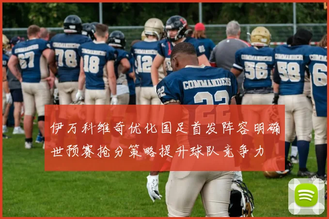 伊万科维奇优化国足首发阵容明确世预赛抢分策略提升球队竞争力