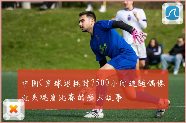 中国C罗球迷耗时7500小时追随偶像赴美观看比赛的感人故事