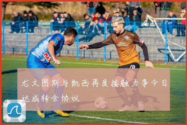 尤文图斯与凯西再度接触力争今日达成转会协议