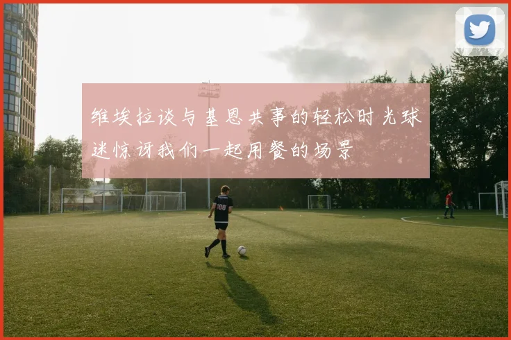 维埃拉谈与基恩共事的轻松时光球迷惊讶我们一起用餐的场景