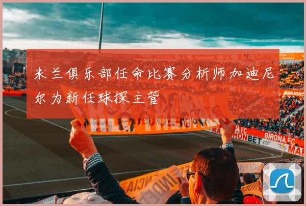 米兰俱乐部任命比赛分析师加迪尼尔为新任球探主管