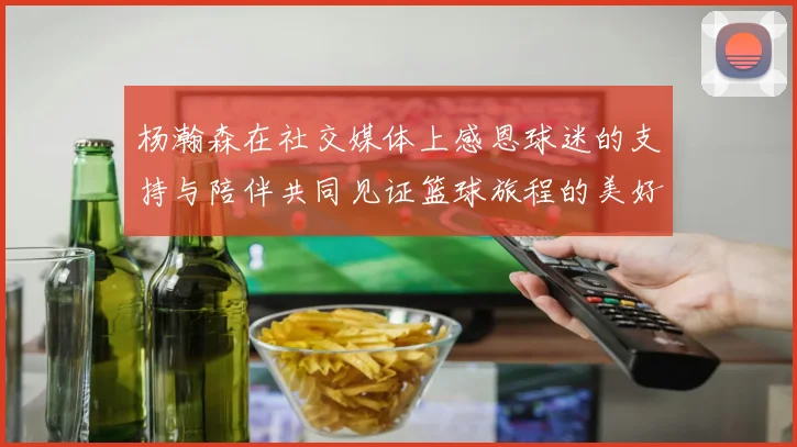 杨瀚森在社交媒体上感恩球迷的支持与陪伴共同见证篮球旅程的美好时刻