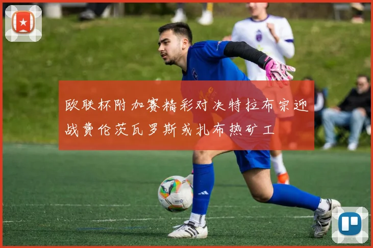 欧联杯附加赛精彩对决特拉布宗迎战费伦茨瓦罗斯或扎布热矿工