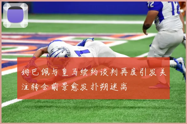 姆巴佩与皇马续约谈判再度引发关注转会前景愈发扑朔迷离