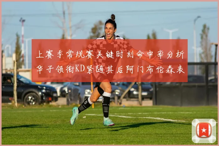 上赛季常规赛关键时刻命中率分析华子领衔KD紧随其后阿门布伦森表现抢眼