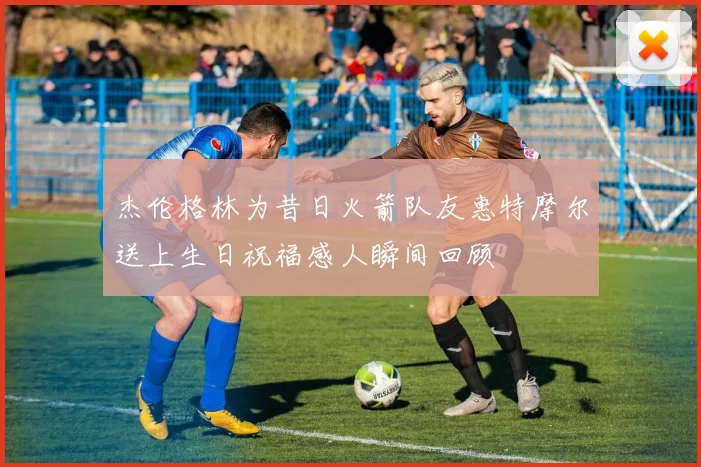 杰伦格林为昔日火箭队友惠特摩尔送上生日祝福感人瞬间回顾