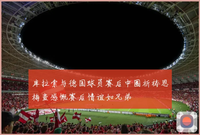 库拉索与德国球员赛后中圈祈祷恩梅查感慨赛后情谊如兄弟