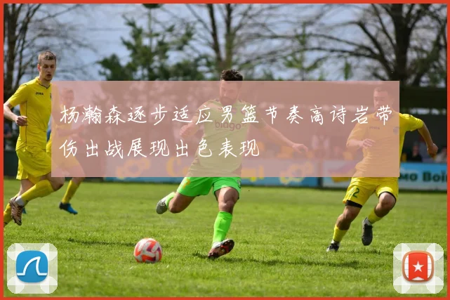 杨瀚森逐步适应男篮节奏高诗岩带伤出战展现出色表现