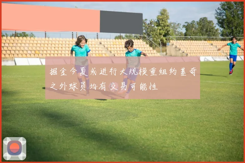 掘金今夏或进行大规模重组约基奇之外球员均有交易可能性