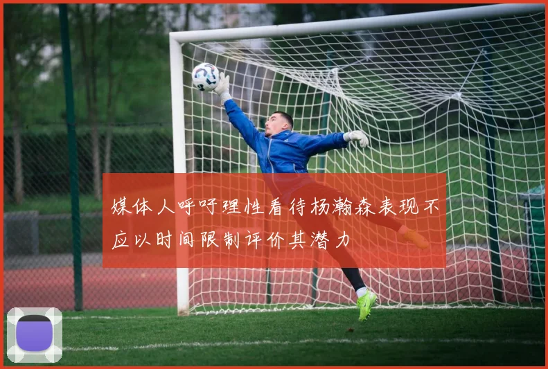 媒体人呼吁理性看待杨瀚森表现不应以时间限制评价其潜力