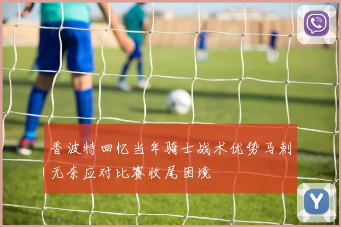 香波特回忆当年骑士战术优势马刺无奈应对比赛收尾困境