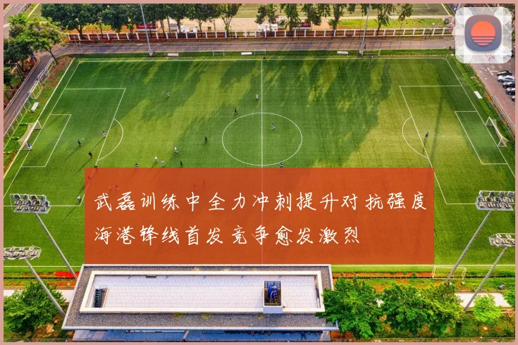 武磊训练中全力冲刺提升对抗强度海港锋线首发竞争愈发激烈