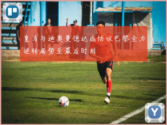 皇马与迪奥曼德达成协议巴黎全力逆转局势至最后时刻