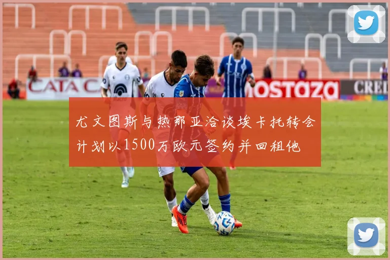 尤文图斯与热那亚洽谈埃卡托转会计划以1500万欧元签约并回租他